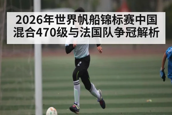 2026年世界帆船锦标赛中国混合470级与法国队争冠解析 - kaiyun.com