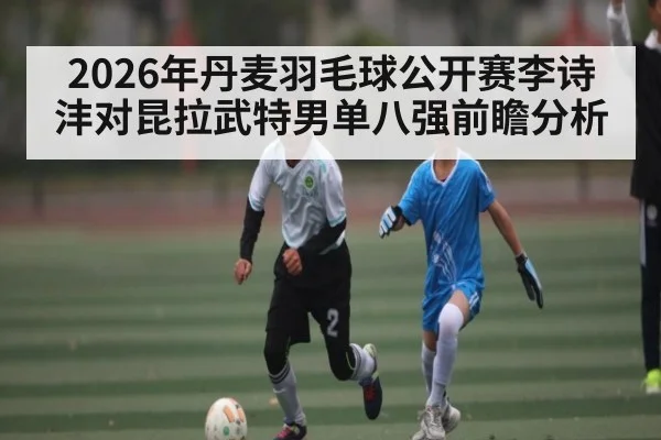 2026年丹麦羽毛球公开赛李诗沣对昆拉武特男单八强前瞻分析 - kaiyun.com